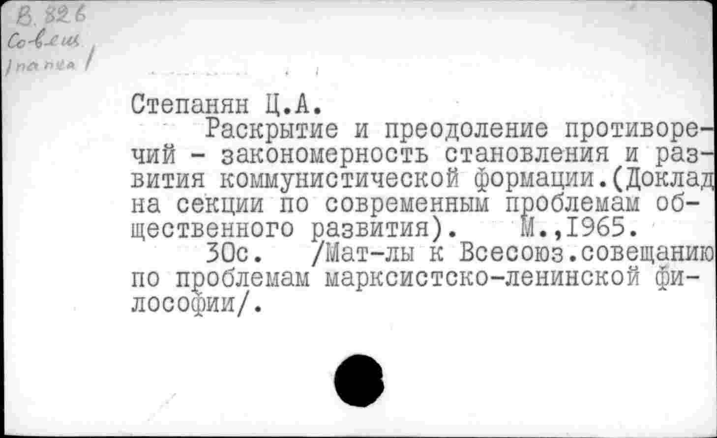 ﻿Сс-4-£М
/па гчга
Степанян Ц.А.
Раскрытие и преодоление противоречий - закономерность становления и развития коммунистической формации.(Доклад на секции по современным проблемам общественного развития). И.,1965.
ЗОс. /Мат-лы к Всесоюз.совещанию по проблемам марксистско-ленинской философии/.